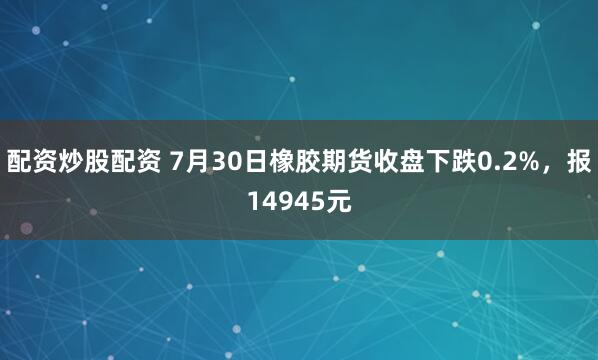 配资炒股配资 7月30日橡胶期货收盘下跌0.2%，报14945元