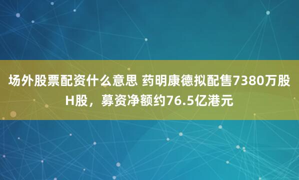 场外股票配资什么意思 药明康德拟配售7380万股H股，募资净额约76.5亿港元