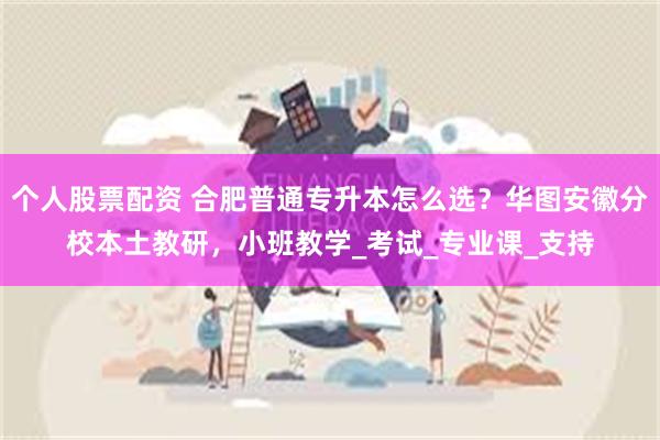 个人股票配资 合肥普通专升本怎么选？华图安徽分校本土教研，小班教学_考试_专业课_支持