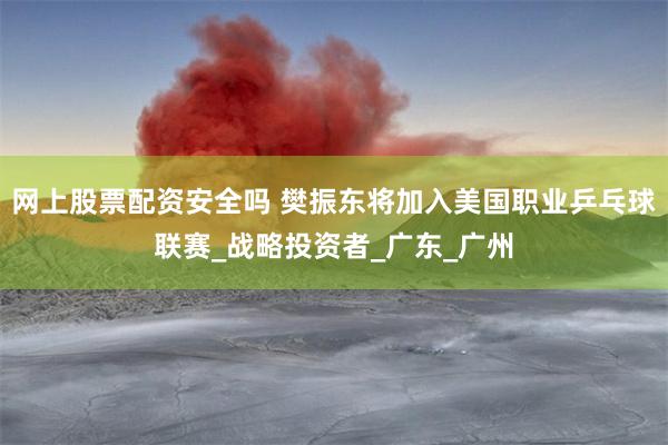 网上股票配资安全吗 樊振东将加入美国职业乒乓球联赛_战略投资者_广东_广州