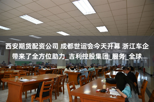西安期货配资公司 成都世运会今天开幕 浙江车企带来了全方位助力_吉利控股集团_服务_全球