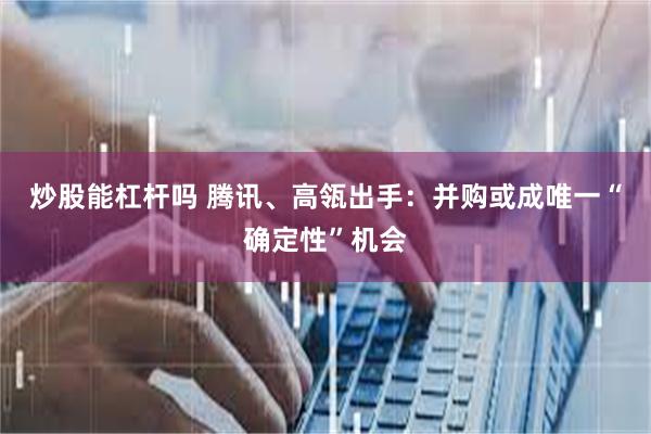 炒股能杠杆吗 腾讯、高瓴出手：并购或成唯一“确定性”机会