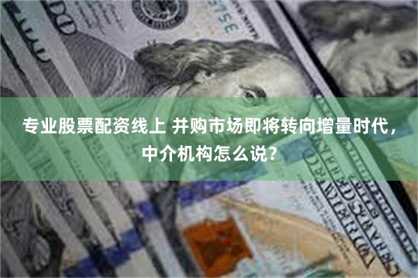 专业股票配资线上 并购市场即将转向增量时代，中介机构怎么说？