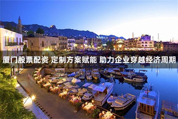 厦门股票配资 定制方案赋能 助力企业穿越经济周期