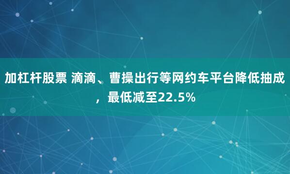 加杠杆股票 滴滴、曹操出行等网约车平台降低抽成，最低减至22.5%