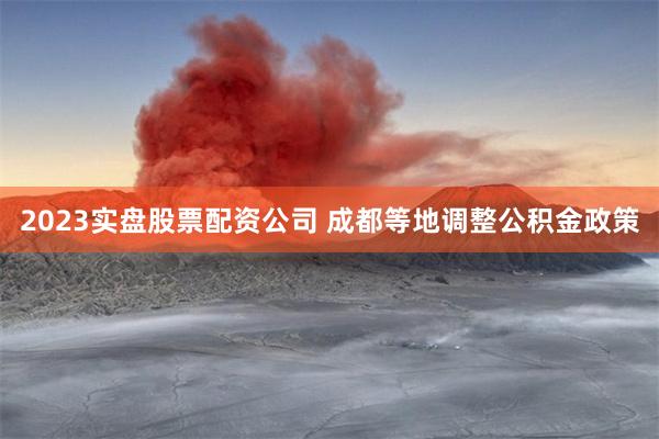 2023实盘股票配资公司 成都等地调整公积金政策