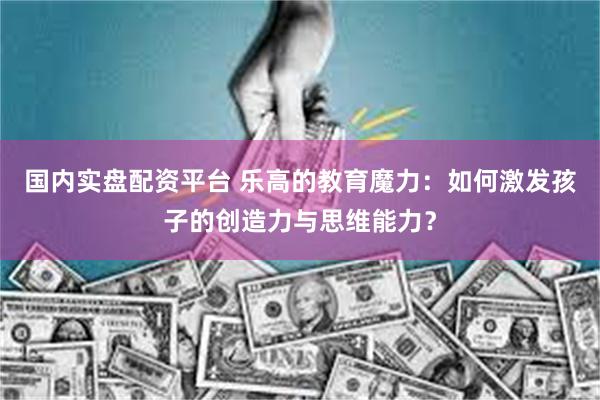 国内实盘配资平台 乐高的教育魔力：如何激发孩子的创造力与思维能力？
