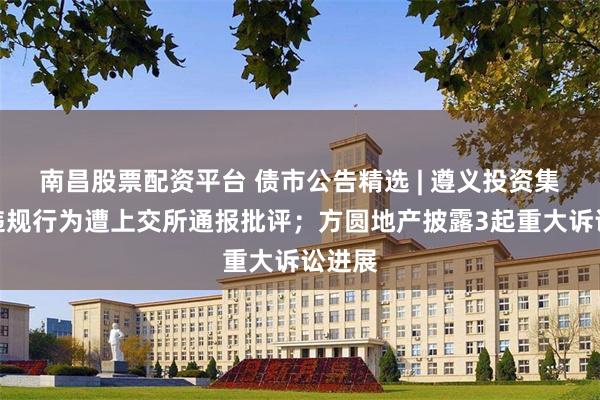 南昌股票配资平台 债市公告精选 | 遵义投资集团涉违规行为遭上交所通报批评；方圆地产披露3起重大诉讼进展
