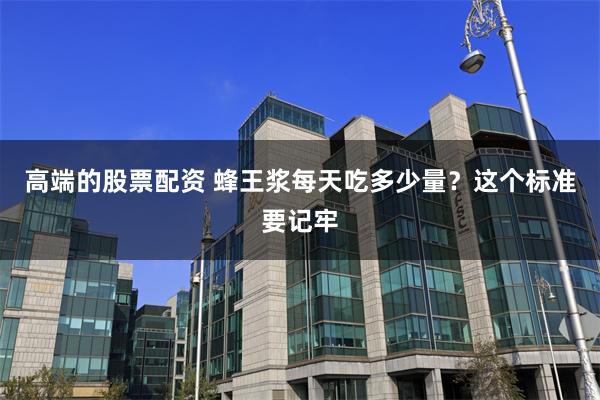 高端的股票配资 蜂王浆每天吃多少量？这个标准要记牢